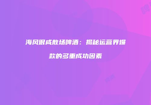 海风很咸散场啤酒：揭秘运营界爆款的多重成功因素