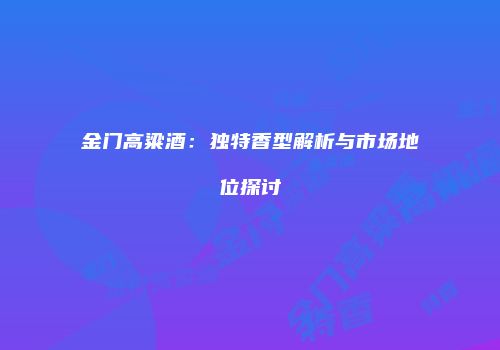 金门高粱酒：独特香型解析与市场地位探讨
