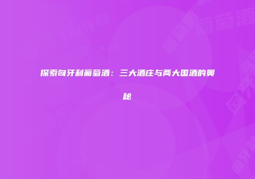 探索匈牙利葡萄酒：三大酒庄与两大国酒的奥秘