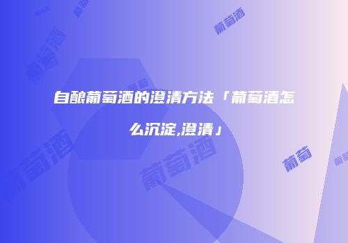 自酿葡萄酒的澄清方法「葡萄酒怎么沉淀,澄清」