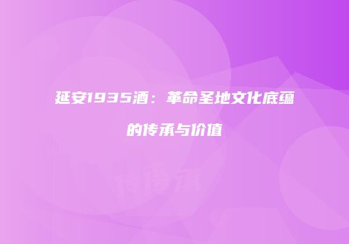 延安1935酒：革命圣地文化底蕴的传承与价值