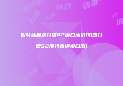 四特洒绵柔特香42度白酒价钱(四特酒52度特香绵柔白酒)