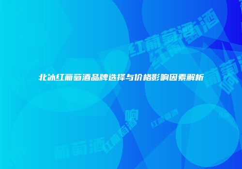 北冰红葡萄酒品牌选择与价格影响因素解析