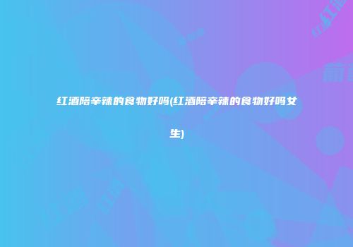 红酒陪辛辣的食物好吗(红酒陪辛辣的食物好吗女生)