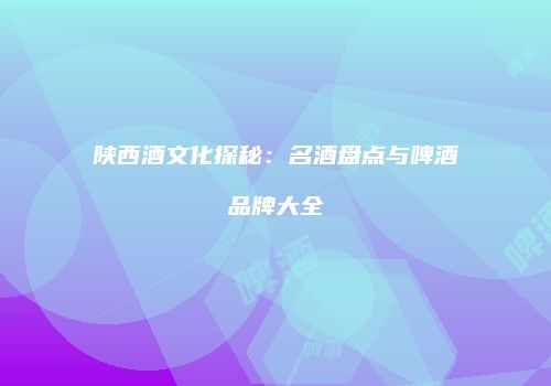 陕西酒文化探秘：名酒盘点与啤酒品牌大全