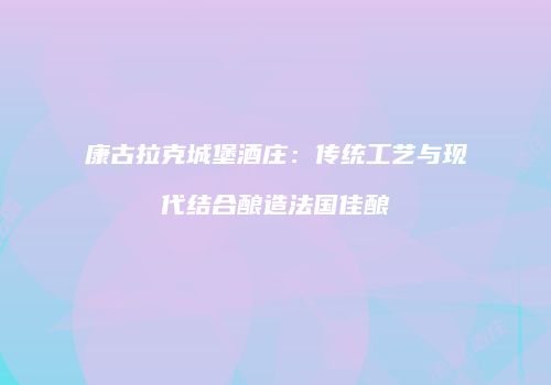 康古拉克城堡酒庄：传统工艺与现代结合酿造法国佳酿