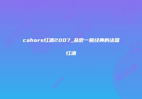 cahors红酒2007_品尝一瓶经典的法国红酒