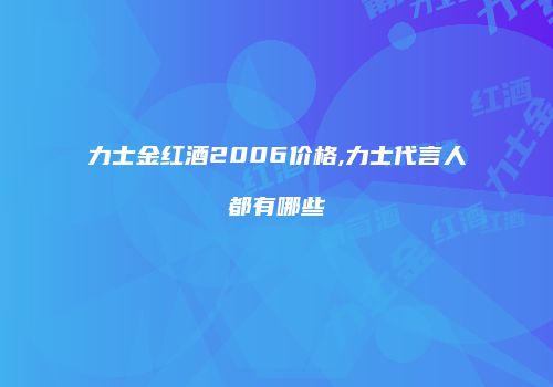力士金红酒2006价格,力士代言人都有哪些