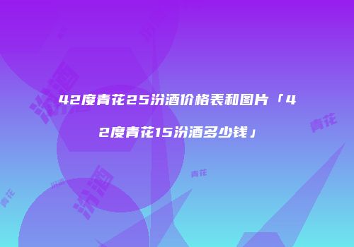 42度青花25汾酒价格表和图片「42度青花15汾酒多少钱」