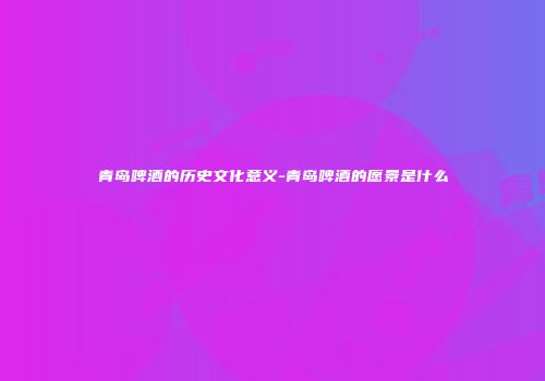 青岛啤酒的历史文化意义-青岛啤酒的愿景是什么
