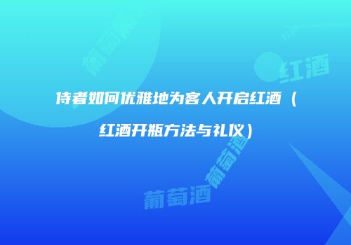 侍者如何优雅地为客人开启红酒（红酒开瓶方法与礼仪）