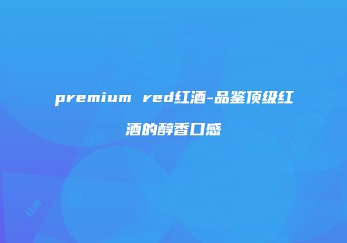 premium red红酒-品鉴顶级红酒的醇香口感