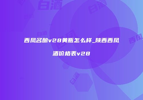 西凤名酿v28黄瓶怎么样_陕西西凤酒价格表v28