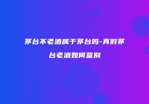 茅台不老酒属于茅台吗-真假茅台老酒如何鉴别