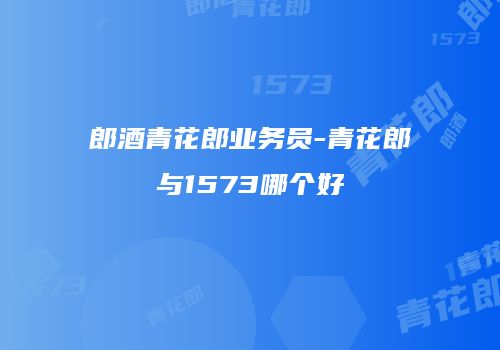 郎酒青花郎业务员-青花郎与1573哪个好