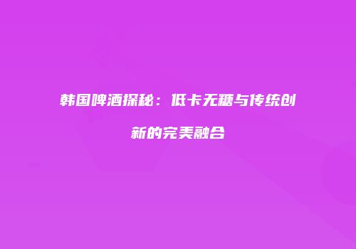 韩国啤酒探秘：低卡无糖与传统创新的完美融合