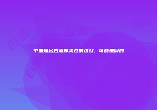 中国知名白酒你喝过的这款，可能是假的