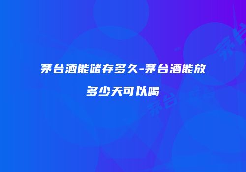 茅台酒能储存多久-茅台酒能放多少天可以喝