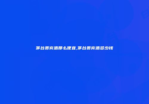 茅台贵宾酒那么便宜,茅台贵宾酒多少钱