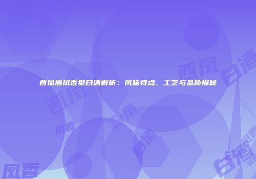 西凤酒凤香型白酒解析：风味特点、工艺与品质探秘