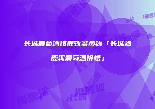 长城葡萄酒梅鹿辄多少钱「长城梅鹿辄葡萄酒价格」