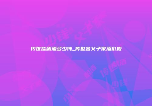 传世佳酿酒多少钱_传世酱父子家酒价格