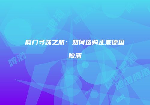厦门寻味之旅：如何选购正宗德国啤酒