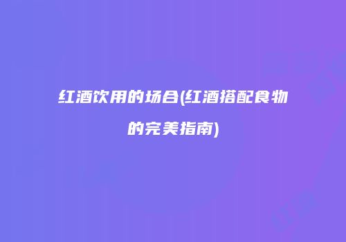 红酒饮用的场合(红酒搭配食物的完美指南)