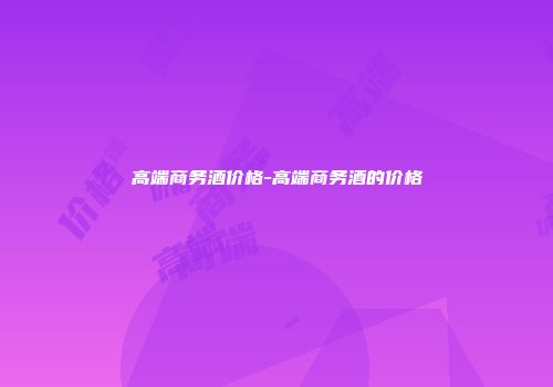 高端商务酒价格-高端商务酒的价格