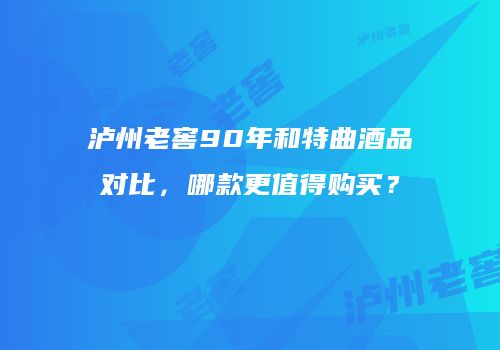 泸州老窖90年和特曲酒品对比，哪款更值得购买？