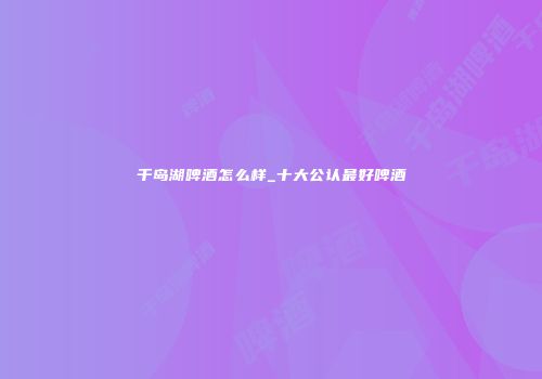 千岛湖啤酒怎么样_十大公认最好啤酒