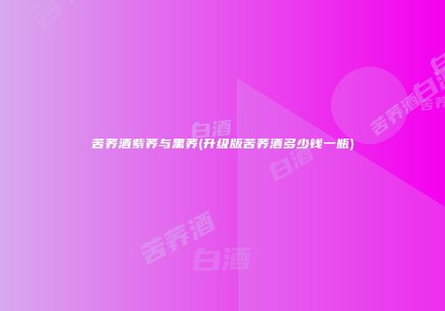 苦荞酒紫荞与黑荞(升级版苦荞酒多少钱一瓶)