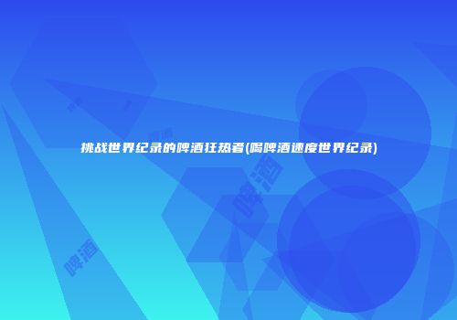 挑战世界纪录的啤酒狂热者(喝啤酒速度世界纪录)