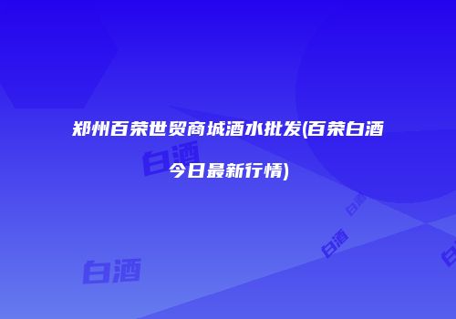 郑州百荣世贸商城酒水批发(百荣白酒今日最新行情)
