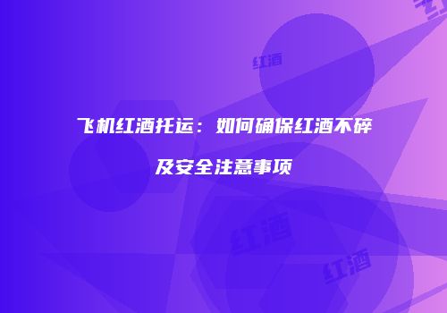 飞机红酒托运：如何确保红酒不碎及安全注意事项