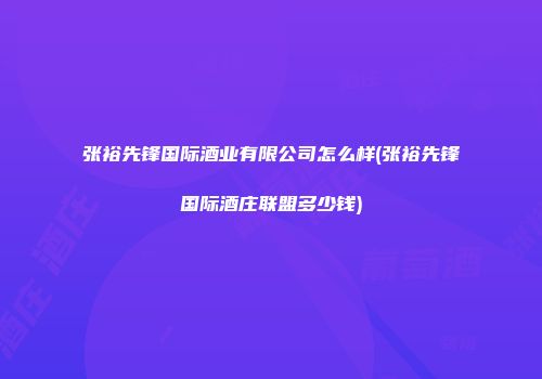 张裕先锋国际酒业有限公司怎么样(张裕先锋国际酒庄联盟多少钱)