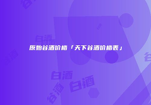 原始谷酒价格「天下谷酒价格表」