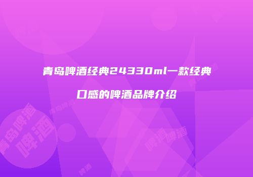 青岛啤酒经典24330ml一款经典口感的啤酒品牌介绍