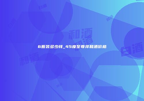 6瓶装多少钱_45度至尊祥和酒价格