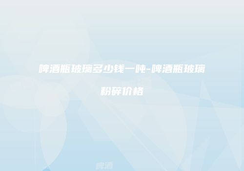 啤酒瓶玻璃多少钱一吨-啤酒瓶玻璃粉碎价格