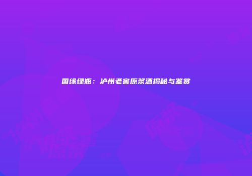 国缘绿瓶：泸州老窖原浆酒揭秘与鉴赏