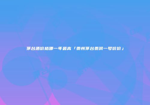 茅台酒价格哪一年最高「贵州茅台贵润一号价价」