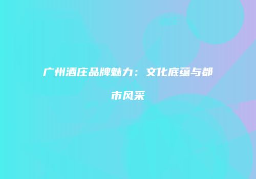 广州酒庄品牌魅力：文化底蕴与都市风采