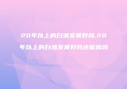 20年以上的白酒发黄好吗,20年以上的白酒发黄好吗还能喝吗