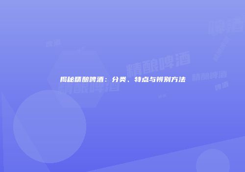 揭秘精酿啤酒：分类、特点与辨别方法