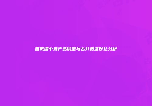 西凤酒中端产品销量与古井贡酒对比分析
