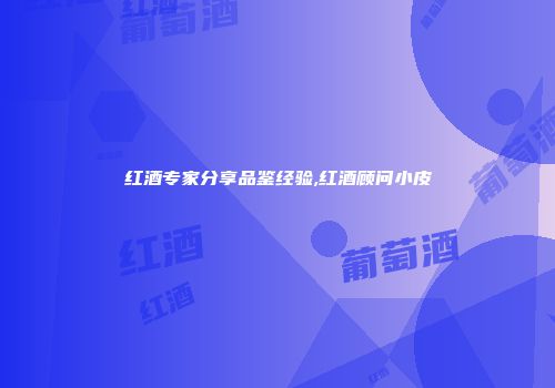 红酒专家分享品鉴经验,红酒顾问小皮