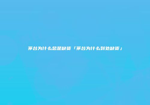 茅台为什么总是缺货「茅台为什么到处缺货」