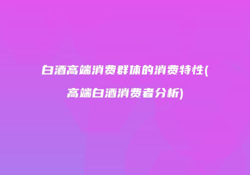 白酒高端消费群体的消费特性(高端白酒消费者分析)