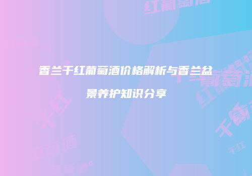 香兰干红葡萄酒价格解析与香兰盆景养护知识分享